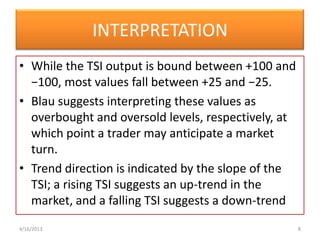 INTERPRETATION
• While the TSI output is bound between +100 and
  −100, most values fall between +25 and −25.
• Blau suggests interpreting these values as
  overbought and oversold levels, respectively, at
  which point a trader may anticipate a market
  turn.
• Trend direction is indicated by the slope of the
  TSI; a rising TSI suggests an up-trend in the
  market, and a falling TSI suggests a down-trend
4/16/2013                                            8
 