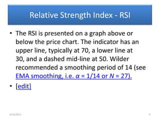 Relative Strength Index - RSI
• The RSI is presented on a graph above or
  below the price chart. The indicator has an
  upper line, typically at 70, a lower line at
  30, and a dashed mid-line at 50. Wilder
  recommended a smoothing period of 14 (see
  EMA smoothing, i.e. α = 1/14 or N = 27).
• [edit]


4/16/2013                                        9
 