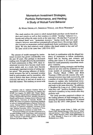 Momentum Investment Strategies,
                          Portfolio Performance, and Herding:
                           A Study of Mutual Fund Behavior

               By M A R K GRINBLATT, SHERIDAN TITMAN, AND R U S S W E R M E R S *


          This study analyzes the extent to which mutual funds purchase stocks based on
          their past returns as well as their tendency to exhibit "herding" behavior (i.e.,
         buying and selling the same stocks at the same time). We find that 77 percent of
          the mutual funds were "momentum investors," buying stocks that were past
          winners; however, most did not systematically sell past losers. On average, funds
          that invested on momentum realized significantly better performance than other
         funds. We also find relatively weak evidence that funds tended to buy and sell
          the same stocks at the same time. (JEL G14, G23)


   The amount of wealth managed by institu-                        the herd, in combination with the alleged ten-
tional investors has grown considerably over                       dency of institutions to follow momentum-
the past 20 years. Due perhaps to decreased                        based fads by buying past winners and
trading costs, brought about by the termination                    selling past losers is of concern, since this
of fixed commissions in May 1975, these in-                        behavior could potentially exacerbate stock-
stitutional investors have become much more                        price volatility.
active traders and, as a result, have become                           Momentum trading strategies and herding
increasingly important in terms of setting mar-                    behavior are also used by academics to mo-
ket prices.' The growing influence of institu-                     tivate models of seemingly irrational mar-
tional investors has led to increased scrutiny                     kets. Fischer Black (1986) and Brett
both by policymakers and by journalists, who                       Trueman (1988) provide reasons why insti-
tend to believe that these investors trade ex-                     tutional investors may trade excessively, and
cessively and move in and out of stocks in a                       a number of recent theory papers provide ra-
herd-hke manner. This tendency to invest with                       tionales to explain why institutional inves-
                                                                    tors would analyze the same groups of stocks
                                                                    and trade in the same direction.^ In addition,
                                                                    J. Bradford De Long et al. (1990) describe
    * Grinblatt: John E. Anderson Graduate School of                what they call "positive-feedback traders,"
Management, tJniversity of California, Los Angeles, Box             who have a tendency to buy stocks after they
951481, Los Angeles, CA 90095-1481; Titman: Depart-                 perform well.
ment of Finance, Carroll School of Management, Boston
College, Chestnut Hill, MA 02167; Wermers: Division of
                                                                       Our study provides empirical evidence on
Finance and Economics, Graduate School of Business and              the trading patterns of fund managers by ex-
Administration, tJniversity of Colorado, Boulder, CO                amining the quarterly holdings of 155 mutual
80309. The authors are grateful to Narasimhan Jegadeesh,            funds over the 1975-1984 period. We char-
as well as to seminar participants at National Taiwan Uni-
versity, National Chinese tJniversity, Osaka University,
University of California at Berkeley, University of Chi-
cago, Stanford University, UCLA, University of Texas,
and Yale University for comments on earlier drafts.                       ^ These papers include Robert J. Shiller and John
    ' Institutional holdings are now about 50 percent of to-           Pound (1989), Michael Brennan (1990), David S. Scharf-
tal equity holdings in the United States, while institutional          stein and Jeremy C. Stein (1990), Josef Lakonishok et al.
trading, when added to member trading, accounted for                   (1991), Abhijit Banerjee (1992), Sushil Bikhchandani et
about 70 percent of total NYSE volume in 1989 (Robert                  al. (1992), Kenneth A. Froot et al. (1992), and David
Schwartz and James Shapiro, 1992).                                     Hirshleiferetal. (1994).


                                                                1088
 