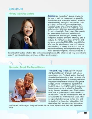 Slice of Life
Primary Target: Go-Getters
Jessica is a “go-getter,” always striving for
the best in both her career and personal life.
She chases what she wants and isn’t afraid to
be bold or risky throughout the process. She
is 32 and a recent newlywed from Boston,
Massachusetts. She and her husband John
met when they attended graduate school at
Cornell University for Psychology. She recently
got a new job in Boston as an Industrial-
Organizational Psychologist, working with
companies to solve problems internally. She is
enjoying the honeymoon stage of her life and
is making upwards of $85,000 a year. With her
gifts from the wedding and new job’s income,
she has plenty of money to spend to fulfill her
dream of frequently traveling the country with
John. Before having kids, Jessica would like to
travel to all 50 states, whether it be for business or pleasure. She takes her job very seriously and
doesn’t want to settle down and have children any time soon.
Secondary Target: The Bucket Listers
Tom and Judy Miller are both 59-year-
old “bucket listers.” Originally high school
sweethearts from Portland, Maine, they both
attended the University of New Hampshire for
Business Management. Following graduation,
they took some time off to travel throughout
Europe, where Tom received a job offer in
England. Upon moving to England, Judy soon
became pregnant and raised her beautiful
family there as a working mom. Their children
have now all grown up and have moved out
of the house. They are recent retirees who are
now alone for the first time in 35 years. Their
new priority is to make up for lost time and
to do all of the things they wished they had
done when they were younger, before their
unexpected family began. They are excited for the future and to follow their own agenda for
once.
10
 