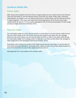 Audience Media Mix
Primary Target:
After doing some research we found that our target audience’s top media choice is the Internet.
They are more likely to use the Internet while at work than any other media outlet. Following
close behind, our targets were very likely to be found on social media, use the Internet at home,
or read magazines. They were less likely than the average person to be found using media
vehicles such as radio or TV, but overall newspapers had the lowest percentage of media usage
among our target (Simmons OneView, 2014)
Secondary Target:
Our secondary audience, much like our primary, is more likely to use the Internet while at work
than any other media at any other time. They are also slightly more likely than the average
person to use social media, use the Internet while at home, or listen to the radio while driving.
Our secondary target is an average viewer of television, but they are less likely than average to
read magazines or the newspaper (Simmons OneView, 2014).
According to the indexes we studied, both target audiences are more likely to use the Internet
and social media as opposed to accessing other media sources. Our primary target audience is
even more likely than our secondary target audience to do so.
See Appendix E for more detail on the indexes used.
11
 