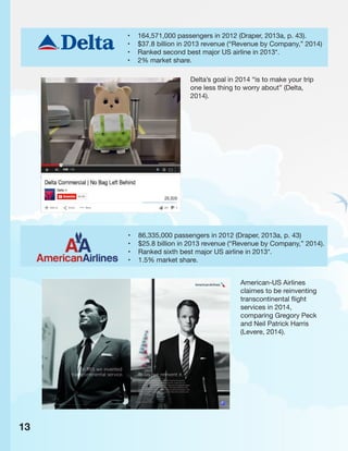• 164,571,000 passengers in 2012 (Draper, 2013a, p. 43).
• $37.8 billion in 2013 revenue (“Revenue by Company,” 2014)
• Ranked second best major US airline in 2013*.
• 2% market share.
• 86,335,000 passengers in 2012 (Draper, 2013a, p. 43)
• $25.8 billion in 2013 revenue (“Revenue by Company,” 2014).
• Ranked sixth best major US airline in 2013*.
• 1.5% market share.
Delta’s goal in 2014 “is to make your trip
one less thing to worry about” (Delta,
2014).
American-US Airlines
claimes to be reinventing
transcontinental flight
services in 2014,
comparing Gregory Peck
and Neil Patrick Harris
(Levere, 2014).
13
 