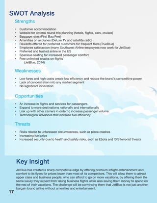 SWOT Analysis
Strengths
• Customer accommodation
• Website for optimal round-trip planning (hotels, flights, cars, cruises)
• Baggage rates (First Bag Free)
• Amenities on airplanes (Deluxe TV and satellite radio)
• Rewards offered for preferred customers for frequent fliers (TrueBlue)
• Employee satisfaction (many Southwest Airline employees now work for JetBlue)
• Preferred and trusted airline in the US
• Spacious seating for increased passenger comfort
• Free unlimited snacks on flights`
(JetBlue, 2014)
Weaknesses
• Low fares and high costs create low efficiency and reduce the brand’s competitive power
• Lack of concentration into any market segment
• No significant innovation
Opportunities
• An increase in flights and services for passengers
• Expand to more destinations nationally and internationally
• Link up with other carriers in order to increase passenger volume
• Technological advances that increase fuel efficiency
Threats
• Risks related to unforeseen circumstances, such as plane crashes
• Increasing fuel price
• Increased security due to health and safety risks, such as Ebola and ISIS terrorist threats
Key Insight
JetBlue has created a sharp competitive edge by offering premium inflight entertainment and
comfort to its flyers for prices lower than most of its competitors. This will allow them to attract
upper class and business people, who can afford to go on more vacations, by offering them the
same luxury they expect from taking business flights while also saving them money to spend on
the rest of their vacations. The challenge will be convincing them that JetBlue is not just another
bargain brand airline without amenities and entertainment.
17
 