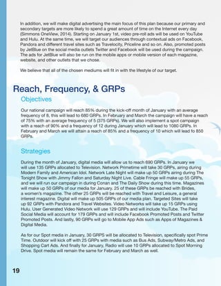 Reach, Frequency, & GRPs
Objectives
Our national campaign will reach 85% during the kick-off month of January with an average
frequency of 8, this will lead to 680 GRPs. In February and March the campaign will have a reach
of 75% with an average frequency of 5 (375 GRPs). We will also implement a spot campaign
with a reach of 90% and a frequency of 12 during January which will lead to 1080 GRPs. In
February and March we will attain a reach of 85% and a frequency of 10 which will lead fo 850
GRPs.
Strategies
During the month of January, digital media will allow us to reach 690 GRPs. In January we
will use 135 GRPs allocated to Television. Network Primetime will take 30 GRPs, airing during
Modern Family and American Idol. Network Late Night will make up 50 GRPs airing during The
Tonight Show with Jimmy Fallon and Saturday Night Live. Cable Fringe will make up 55 GRPs,
and we will run our campaign in during Conan and The Daily Show during this time. Magazines
will make up 50 GRPs of our media for January. 25 of these GRPs be reached with Brides,
a women’s magazine. The other 25 GRPs will be reached with Travel and Leisure, a general
interest magazine. Digital will make up 505 GRPs of our media plan. Targeted Sites will take
up 92 GRPs with Pandora and Travel Websites. Video Networks will take up 15 GRPs using
Hulu. User Generated Video Network will use 129 GRPs and will include YouTube. The Paid
Social Media will account for 179 GRPs and will include Facebook Promoted Posts and Twitter
Promoted Posts. And lastly, 90 GRPs will go to Mobile App Ads such as Apps of Magazines &
Digital Media.
As for our Spot media in January, 30 GRPS will be allocated to Television, specifically spot Prime
Time. Outdoor will kick off with 25 GRPs with media such as Bus Ads, Subway/Metro Ads, and
Shopping Cart Ads. And finally for January, Radio will use 10 GRPs allocated to Spot Morning
Drive. Spot media will remain the same for February and March as well.
In addition, we will make digital advertising the main focus of this plan because our primary and
secondary targets are more likely to spend a great amount of time on the Internet every day
(Simmons OneView, 2014). Starting on January 1st, video pre-roll ads will be used on YouTube
and Hulu. At the same time, we will target our audiences through contextual ads on Facebook,
Pandora and different travel sites such as Travelocity, Priceline and so on. Also, promoted posts
by JetBlue on the social media outlets Twitter and Facebook will be used during the campaign.
The ads for JetBlue will also be run on the mobile apps or mobile version of each magazine,
website, and other outlets that we chose.
We believe that all of the chosen mediums will fit in with the lifestyle of our target.
19
 
