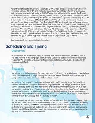 Scheduling and Timing
Objectives
Our campaign will start with a bang in January, with a higher reach and frequency than in
the later months of the campaign. February and March will feature reductions in reach and
frequency. We will begin with many different media outlets in January and drop some for
February and March.
Strategies
We will run ads during January, February, and March following the holiday season. We believe
this is the perfect time to begin placing ads because people fantasize about the escape of
going somewhere warm on vacation after a frigid winter.
According to our research, our target audience watches TV mostly during the Late Night
daypart, so we have chosen to advertise during shows like The Tonight Show with Jimmy
Fallon, Saturday Night Live, The Daily Show, and Conan (Simmons OneView, 2014). Since
our target is made up of working women who come home from a hard day’s work looking to
unwind, we have also decided to place our ads on TV during prime time between popular
shows such as Modern Family and American Idol. Our TV ads will run during all three months,
with higher GRPs in January than in February or March.
On the Internet we will play video pre-roll ads on YouTube and Hulu beginning January first.
We will also place contextual ads on Facebook, Pandora and different travel sites, lessening
in quantity in February and March. Promoted posts by JetBlue on social media sites such
as Twitter and Facebook will be bought for a few days each month, but more so in January.
The ads for JetBlue will also be run on the mobile apps or mobile version of each magazine,
website, and other outlets that we chose.
As for the months of February and March, 65 GRPs will be allocated to Television. Network
Primetime will take 15 GRPs and that will include the shows Modern Family and American
Idol. Network Late Night will make up 30 GRPs and that will include the shows The Tonight
Show with Jimmy Fallon and Saturday Night Live. Cable Fringe will use 20 GRPs with shows
Conan and The Daily Show during this time. Like last month, Magazines will make up 50 GRPs
of our media for Feburary and March. 25 of these GRPs will make up Women’s Magazines
such as Brides, Cosmo and Vanity Fair. The other 25 GRPs will be allotted to General Interest
Magazines such as Travel and Leisure, New York Magazine, and Entertainment Weekly. Digital
will make up 337 GRPs of our media plan. Targeted Sites will take up 6 GRPs with Pandora
and Travel Websites. Video Networks will take up 12 GRPs using Hulu. User Generated Video
Network will use 86 GRPs and will include YouTube. The Paid Social Media will account for
161 GRPs and will include Facebook Promoted Posts and Twitter Promoted Posts. And lastly,
72 GRPs will go to Mobile App Ads such as Apps of Magazines & Digital Media.
See Appendix B for more detailed information.
20
 