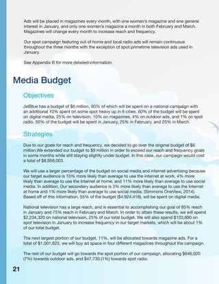 Media Budget
Objectives
JetBlue has a budget of $6 million, 90% of which will be spent on a national campaign with
an additional 10% spent on some spot heavy up in 6 cities. 60% of the budget will be spent
on digital media, 25% on television, 10% on magazines, 4% on outdoor ads, and 1% on spot
radio. 50% of the budget will be spent in January, 25% in February, and 25% in March.
Strategies
Due to our goals for reach and frequency, we decided to go over the original budget of $6
million.We extended our budget to $9 million in order to exceed our reach and frequency goals
in some months while still staying slightly under budget. In this case, our campaign would cost
a total of $8,958,003.
We will use a larger percentage of the budget on social media and internet advertising because
our target audience is 15% more likely than average to use the internet at work, 4% more
likely than average to use the Internet at home, and 11% more likely than average to use social
media. In addition, Our secondary audience is 3% more likely than average to use the Internet
at home and 1% more likely than average to use social media. (Simmons OneView, 2014).
Based off of this information, 55% of the budget ($4,924,418), will be spent on digital media.
National television has a large reach, and is essential to accomplishing our goal of 85% reach
in January and 75% reach in February and March. In order to attain these results, we will spend
$2,234,320 on national television, 25% of our total budget. We will also spend $103,890 on
spot television in January to increase frequency in our target markets, which will be about 1%
of our total budget.
The next largest portion of our budget, 11%, will be allocated towards magazine ads. For a
total of $1,001,625, we will buy ad space in four different magazines throughout the campaign.
The rest of our budget will go towards the spot portion of our campaign, allocating $646,020
(7%) towards outdoor ads, and $47,730 (1%) towards spot radio.
21
Ads will be placed in magazines every month, with one women’s magazine and one general
interest in January, and only one women’s magazine a month in both February and March.
Magazines will change every month to increase reach and frequency.
Our spot campaign featuring out of home and local radio ads will remain continuous
throughout the three months with the exception of spot primetime television ads used in
January.
See Appendix B for more detailed information.
 