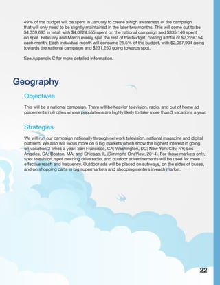 Geography
Objectives
This will be a national campaign. There will be heavier television, radio, and out of home ad
placements in 6 cities whose populations are highly likely to take more than 3 vacations a year.
Strategies
We will run our campaign nationally through network television, national magazine and digital
platform. We also will focus more on 6 big markets which show the highest interest in going
on vacation 3 times a year: San Francisco, CA; Washington, DC; New York City, NY; Los
Angeles, CA; Boston, MA; and Chicago, IL (Simmons OneView, 2014). For those markets only,
spot television, spot morning drive radio, and outdoor advertisements will be used for more
effective reach and frequency. Outdoor ads will be placed on subways, on the sides of buses,
and on shopping carts in big supermarkets and shopping centers in each market.
22
49% of the budget will be spent in January to create a high awareness of the campaign
that will only need to be slightly maintained in the later two months. This will come out to be
$4,359,695 in total, with $4,0224,555 spent on the national campaign and $335,140 spent
on spot. February and March evenly split the rest of the budget, costing a total of $2,229,154
each month. Each individual month will consume 25.5% of the budget, with $2,067,904 going
towards the national campaign and $231,250 going towards spot.
See Appendix C for more detailed information.
 