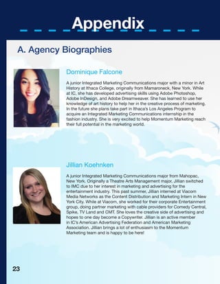 Appendix
Dominique Falcone
A junior Integrated Marketing Communications major with a minor in Art
History at Ithaca College, originally from Mamaroneck, New York. While
at IC, she has developed advertising skills using Adobe Photoshop,
Adobe InDesign, and Adobe Dreamweaver. She has learned to use her
knowledge of art history to help her in the creative process of marketing.
In the future she plans take part in Ithaca’s Los Angeles Program to
acquire an Integrated Marketing Communications internship in the
fashion industry. She is very excited to help Momentum Marketing reach
their full potential in the marketing world.
Jillian Koehnken
A junior Integrated Marketing Communications major from Mahopac,
New York. Originally a Theatre Arts Management major, Jillian switched
to IMC due to her interest in marketing and advertising for the
entertainment industry. This past summer, Jillian interned at Viacom
Media Networks as the Content Distribution and Marketing Intern in New
York City. While at Viacom, she worked for their corporate Entertainment
group, doing partner marketing with cable providers for Comedy Central,
Spike, TV Land and CMT. She loves the creative side of advertising and
hopes to one day become a Copywriter. Jillian is an active member
in IC’s American Advertising Federation and American Marketing
Association. Jillian brings a lot of enthusiasm to the Momentum
Marketing team and is happy to be here!
A. Agency Biographies
23
 