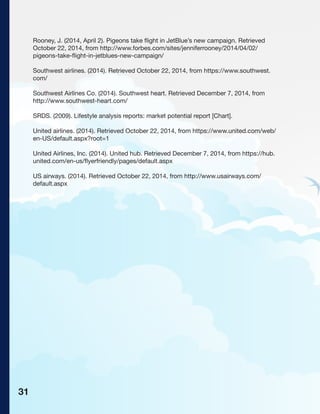 Rooney, J. (2014, April 2). Pigeons take flight in JetBlue’s new campaign. Retrieved
October 22, 2014, from http://www.forbes.com/sites/jenniferrooney/2014/04/02/
pigeons-take-flight-in-jetblues-new-campaign/
Southwest airlines. (2014). Retrieved October 22, 2014, from https://www.southwest.
com/
Southwest Airlines Co. (2014). Southwest heart. Retrieved December 7, 2014, from
http://www.southwest-heart.com/
SRDS. (2009). Lifestyle analysis reports: market potential report [Chart].
United airlines. (2014). Retrieved October 22, 2014, from https://www.united.com/web/
en-US/default.aspx?root=1
United Airlines, Inc. (2014). United hub. Retrieved December 7, 2014, from https://hub.
united.com/en-us/flyerfriendly/pages/default.aspx
US airways. (2014). Retrieved October 22, 2014, from http://www.usairways.com/
default.aspx
31
 