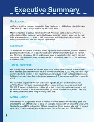 Executive Summary
Background
JetBlue is an airline company founded by David Neeleman in 1999 in Long Island City, New
York. JetBlue looks to bring the humanity back to air travel.
Major competitors of JetBlue include Southwest, American, Delta and United Airways. To
differentiate JetBlue, Neeleman wanted to focus on secondary airports away from the main
hubs where consumers could jet to their designations without having to drive through busy
metropolitan areas and deal with frequent flight delays.
Objectives
To differentiate the JetBlue brand and build a top-of-the-mind awareness, we must increase
passenger seat miles by 5% in select cities beyond offshore markets for business women
age 25-34 and retirees age 55-64, and increase share of vacation travelers by 5% from last
year with a 25% increase in revenue and advertising for vacation travel during the spring and
summer months.
Target Audiences
Our primary target audience are females ages 25-34, mainly Asian or White. These women
have attended graduate school and have an income upwards of $75,000. They are either single
or married with no children in their households, and employed in high professional positions in
fields such as psychology, law, or business management. These women would live in a county
size A.
Our secondary target are both men and women ages 55-64, also predominantly Asian
or White. These individuals have graduated from college and have incomes upwards of
$75,000. They are married with no children left in their households, and are employed in high
professional positions in fields such as psychology, law, or business management. They may
be retiring or about to retire, living in county size A or B.
Media Budget
We extended our budget to $9 million in order to exceed our reach and frequency goals. We
are allocating 55% of the budget to be spent on digital media which will amount to $4,924,418.
We plan to spend 25% on television, 10% on magazines, 4% on outdoor ads, and 1% on spot
radio. 50% of the budget will be spent in January, 25% in February, and 25% in March.
3
 