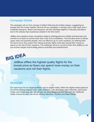 Campaign Details
The campaign will run from January to March following the holiday season, suggesting an
escape from the winter weather. We kick off our campaign in January with a high reach and a
moderate frequency. Reach and frequency will then decrease slightly in February and March
due to the already high awareness created in the first month.
JetBlue has created a sharp competitive edge by offering premium inflight entertainment and
comfort to its flyers for prices lower than most of its competitors. This will allow them to attract
upper class and business people, who can afford to go on more vacations, by offering them
the same luxury they expect from taking business flights while also saving them money to
spend on the rest of their vacations. The challenge will be to convince them that JetBlue is not
just another bargain brand airline without amenities and entertainment.
BIG IDEA
JetBlue offfers the highest quality flights for the
lowest price so flyers can spend more money on their
vacations and not their flights.
Media Mix
Our main focus for our target audience was on digital media. Within the digital media spectrum
we will be utilizing targeted sites, video networks, user generated video networks, paid social
media, and mobile app ads. We will also be using Magazines and Television for traditional
media. And as for spot, we will be utilizing Television, Outdoor and Radio Media.
4
 