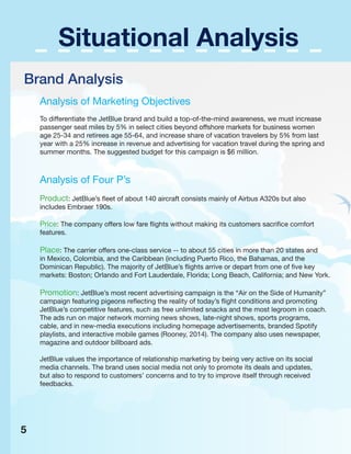 Situational Analysis
Brand Analysis
Analysis of Marketing Objectives
To differentiate the JetBlue brand and build a top-of-the-mind awareness, we must increase
passenger seat miles by 5% in select cities beyond offshore markets for business women
age 25-34 and retirees age 55-64, and increase share of vacation travelers by 5% from last
year with a 25% increase in revenue and advertising for vacation travel during the spring and
summer months. The suggested budget for this campaign is $6 million.
Analysis of Four P’s
Product: JetBlue’s fleet of about 140 aircraft consists mainly of Airbus A320s but also
includes Embraer 190s.
Price: The company offers low fare flights without making its customers sacrifice comfort
features.
Place: The carrier offers one-class service -- to about 55 cities in more than 20 states and
in Mexico, Colombia, and the Caribbean (including Puerto Rico, the Bahamas, and the
Dominican Republic). The majority of JetBlue’s flights arrive or depart from one of five key
markets: Boston; Orlando and Fort Lauderdale, Florida; Long Beach, California; and New York.
Promotion: JetBlue’s most recent advertising campaign is the “Air on the Side of Humanity”
campaign featuring pigeons reflecting the reality of today’s flight conditions and promoting
JetBlue’s competitive features, such as free unlimited snacks and the most legroom in coach.
The ads run on major network morning news shows, late-night shows, sports programs,
cable, and in new-media executions including homepage advertisements, branded Spotify
playlists, and interactive mobile games (Rooney, 2014). The company also uses newspaper,
magazine and outdoor billboard ads.
JetBlue values the importance of relationship marketing by being very active on its social
media channels. The brand uses social media not only to promote its deals and updates,
but also to respond to customers’ concerns and to try to improve itself through received
feedbacks.
5
 