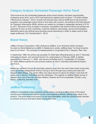 Category Analysis: Scheduled Passenger Airline Travel
Total revenue for the scheduled passenger airline travel industry has been exponentially
increasing since 2010, and in 2012 had reached its highest point of about 1.73 trillion dollars
(“Revenue by Industry”, 2014). Growth had slowed down around 2008 due to the economic
recession, but passenger airline travel is now back with a boom. According to the International
Air Transport Association (IATA), airlines can expect an increase in passenger demand of 31%
by 2017. Because of this increase in business, competition has become fierce and airlines are
expected to amp up their marketing, customer relations, technology, and environmentalism.
Marketing teams are shifting focus towards social networking in order to relate more to their
target audiences (“Air Transportation”, 2014)
Brand History
JetBlue Airways Corporation, often stylized as JetBlue, is an American airline company
founded by David Neeleman in 1999. In Neeleman’s words, JetBlue looks “to bring humanity
back to air travel.” The company is headquartered in Long Island City in Queens, New York.
In September 1999, the airline was awarded 75 initial take off/landing slots at John F. Kennedy
International Airport, and received formal U.S. authorization in February 2000. It started
operations on February 11, 2000, with service to Buffalo and Ft. Lauderdale. On October
22, 2008 JetBlue opened its new primary location at John F. Kennedy International Airport,
Terminal 5.
Neeleman wanted to focus on secondary airports away from the main hubs where consumers
could jet to their designations without having to drive through busy metros and deal with
frequent flight delays. The carrier offers one-class service to about 55 cities in more than 20
states and in Mexico, Colombia and the Caribbean. The majority of JetBlue flights arrives or
departs from one of five key markets: Boston; Orlando and Fort Lauderdale, Florida; Long
Beach, California; and New York.
JetBlue Positioning
JetBlue is considered a less expensive airline option, however it offers some of the same
comfort and entertainment options as the more expensive airlines, adding more value to its
product. The price allows the product to be more affordable, while the comfort levels maintain
an amount of luxury that flyers desire during their trips.
6
 