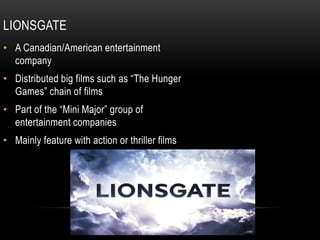 LIONSGATE
• A Canadian/American entertainment
company
• Distributed big films such as “The Hunger
Games” chain of films
• Part of the “Mini Major” group of
entertainment companies
• Mainly feature with action or thriller films
 