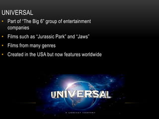 UNIVERSAL
• Part of “The Big 6” group of entertainment
companies
• Films such as “Jurassic Park” and “Jaws”
• Films from many genres
• Created in the USA but now features worldwide
 