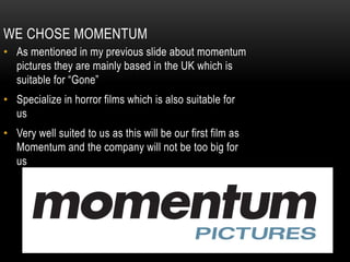 WE CHOSE MOMENTUM
• As mentioned in my previous slide about momentum
pictures they are mainly based in the UK which is
suitable for “Gone”
• Specialize in horror films which is also suitable for
us
• Very well suited to us as this will be our first film as
Momentum and the company will not be too big for
us
 