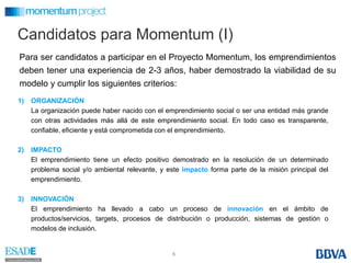 Candidatospara Momentum (I)Para ser candidatos a participar en el Proyecto Momentum, los emprendimientos deben tener una experiencia de 2-3 años, haber demostrado la viabilidad de su modelo y cumplir los siguientes criterios:ORGANIZACIÓN	La organización puede haber nacido con el emprendimiento social o ser una entidad más grande con otras actividades más allá de este emprendimiento social. En todo caso es transparente, confiable, eficiente y está comprometida con el emprendimiento.IMPACTO	El emprendimiento tiene un efecto positivo demostrado en la resolución de un determinado problema social y/o ambiental relevante, y este impacto forma parte de la misión principal del emprendimiento.INNOVACIÓN	El emprendimiento ha llevado a cabo un proceso de innovación en el ámbito de productos/servicios, targets, procesos de distribución o producción, sistemas de gestión o modelos de inclusión.