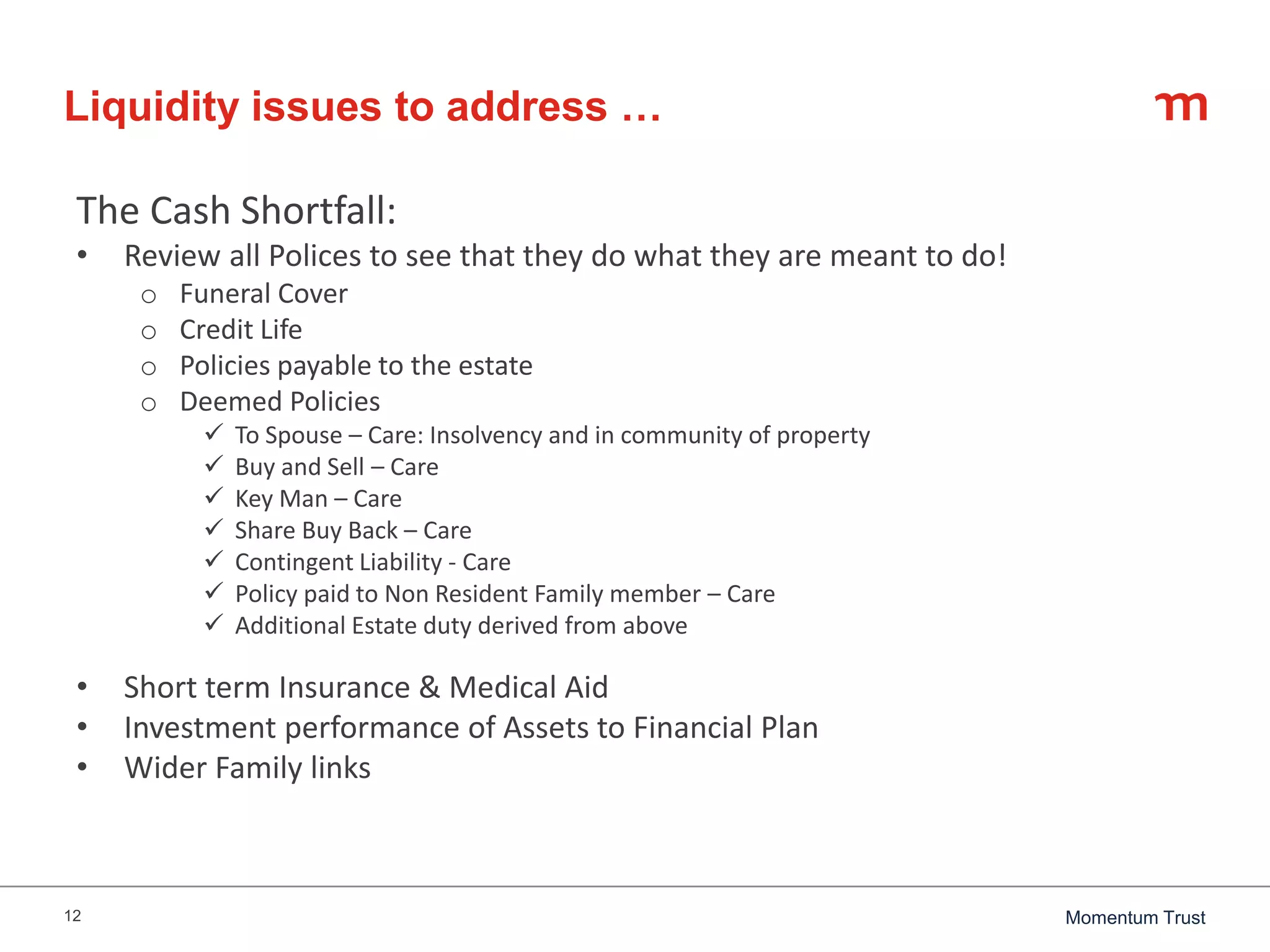12 Momentum Trust
Liquidity issues to address …
The Cash Shortfall:
• Review all Polices to see that they do what they are meant to do!
o Funeral Cover
o Credit Life
o Policies payable to the estate
o Deemed Policies
 To Spouse – Care: Insolvency and in community of property
 Buy and Sell – Care
 Key Man – Care
 Share Buy Back – Care
 Contingent Liability - Care
 Policy paid to Non Resident Family member – Care
 Additional Estate duty derived from above
• Short term Insurance & Medical Aid
• Investment performance of Assets to Financial Plan
• Wider Family links
 