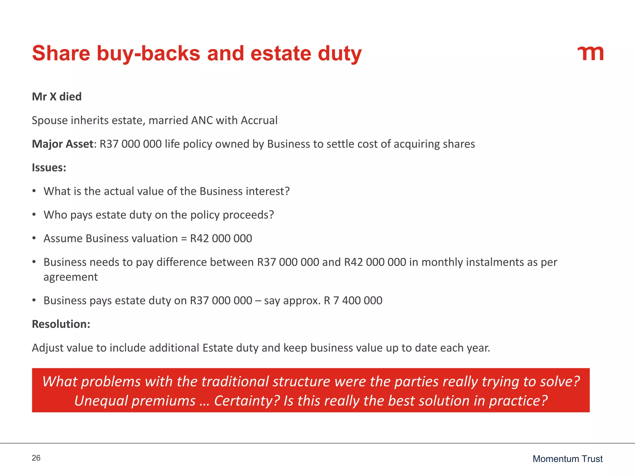 26 Momentum Trust
Share buy-backs and estate duty
Mr X died
Spouse inherits estate, married ANC with Accrual
Major Asset: R37 000 000 life policy owned by Business to settle cost of acquiring shares
Issues:
• What is the actual value of the Business interest?
• Who pays estate duty on the policy proceeds?
• Assume Business valuation = R42 000 000
• Business needs to pay difference between R37 000 000 and R42 000 000 in monthly instalments as per
agreement
• Business pays estate duty on R37 000 000 – say approx. R 7 400 000
Resolution:
Adjust value to include additional Estate duty and keep business value up to date each year.
What problems with the traditional structure were the parties really trying to solve?
Unequal premiums … Certainty? Is this really the best solution in practice?
 