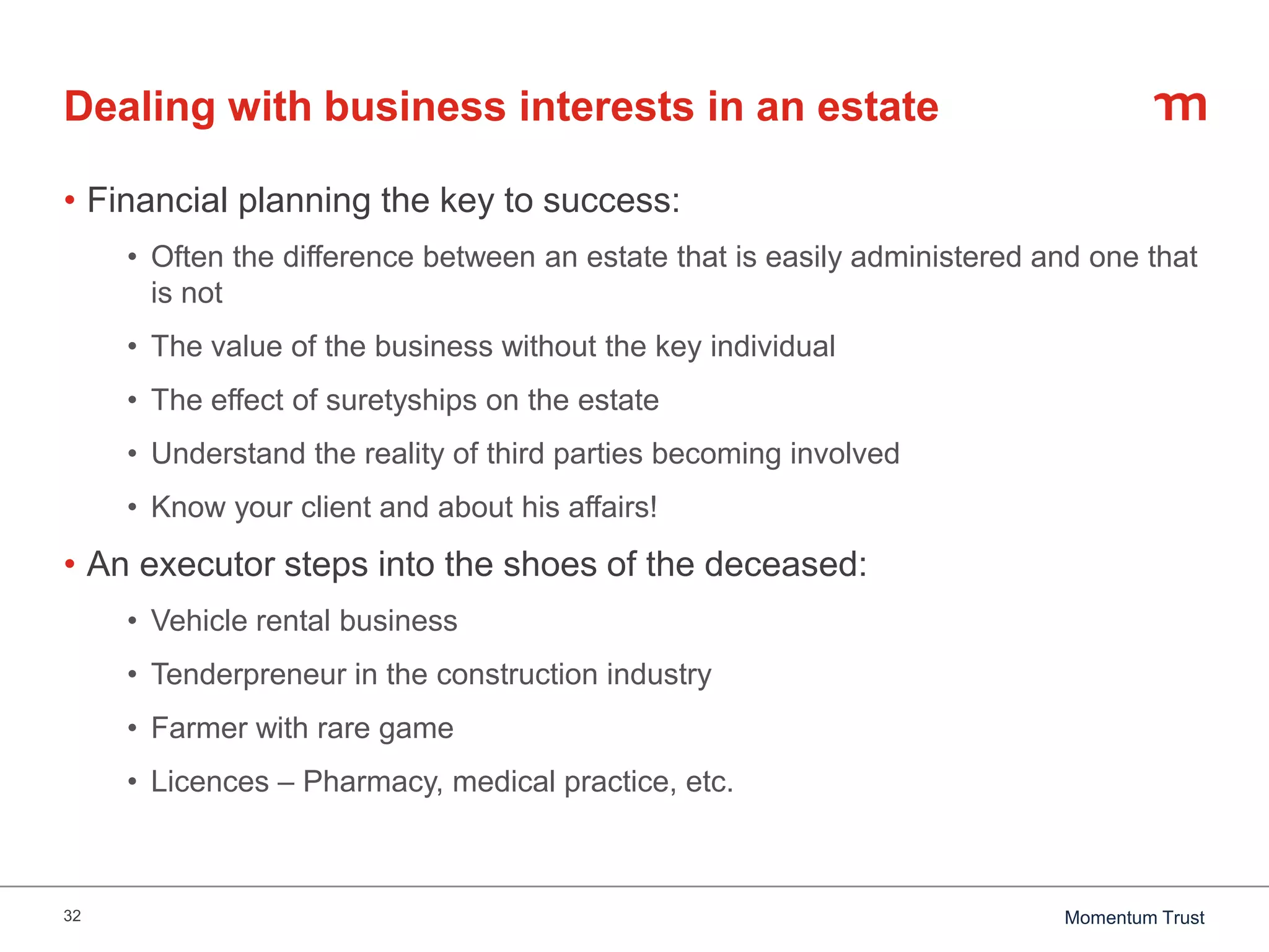 32 Momentum Trust
Dealing with business interests in an estate
• Financial planning the key to success:
• Often the difference between an estate that is easily administered and one that
is not
• The value of the business without the key individual
• The effect of suretyships on the estate
• Understand the reality of third parties becoming involved
• Know your client and about his affairs!
• An executor steps into the shoes of the deceased:
• Vehicle rental business
• Tenderpreneur in the construction industry
• Farmer with rare game
• Licences – Pharmacy, medical practice, etc.
 