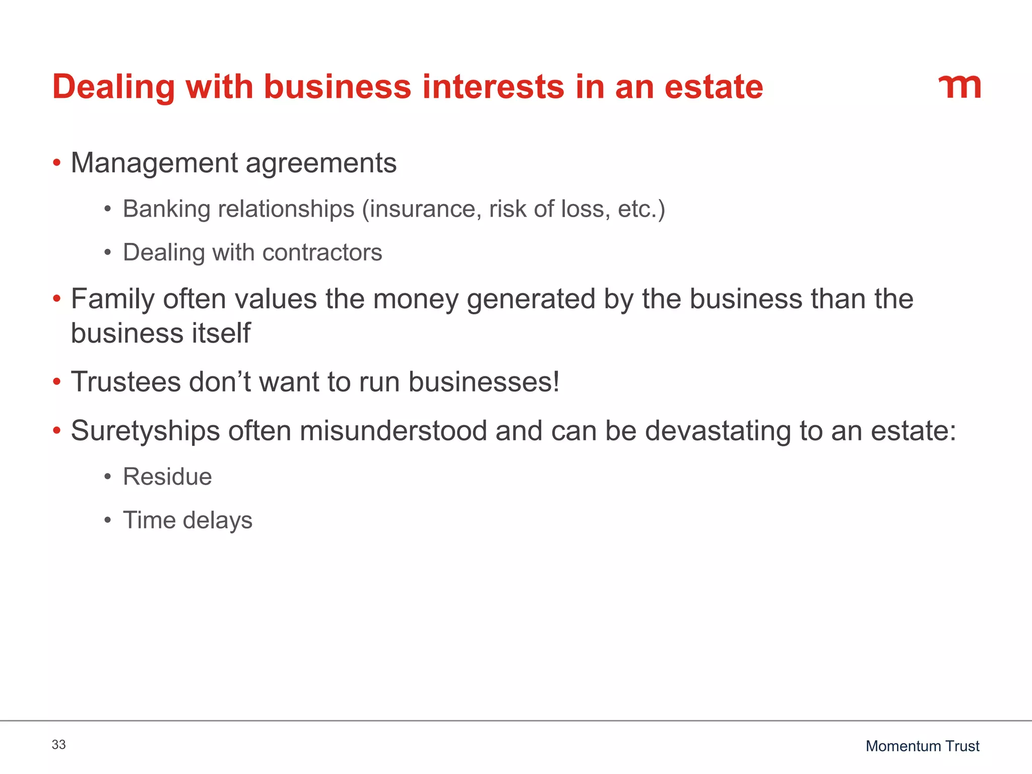 33 Momentum Trust
Dealing with business interests in an estate
• Management agreements
• Banking relationships (insurance, risk of loss, etc.)
• Dealing with contractors
• Family often values the money generated by the business than the
business itself
• Trustees don’t want to run businesses!
• Suretyships often misunderstood and can be devastating to an estate:
• Residue
• Time delays
 