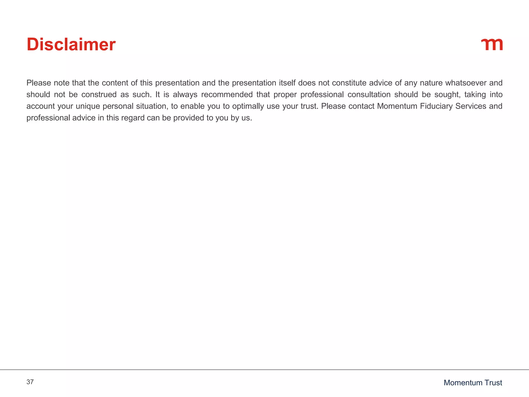 37 Momentum Trust
Disclaimer
Please note that the content of this presentation and the presentation itself does not constitute advice of any nature whatsoever and
should not be construed as such. It is always recommended that proper professional consultation should be sought, taking into
account your unique personal situation, to enable you to optimally use your trust. Please contact Momentum Fiduciary Services and
professional advice in this regard can be provided to you by us.
 