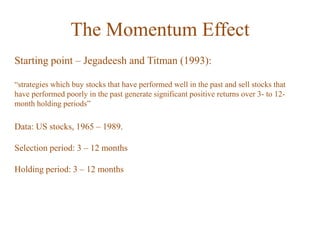 The Momentum Effect
Starting point – Jegadeesh and Titman (1993):
“strategies which buy stocks that have performed well in the past and sell stocks that
have performed poorly in the past generate significant positive returns over 3- to 12-
month holding periods”
Data: US stocks, 1965 – 1989.
Selection period: 3 – 12 months
Holding period: 3 – 12 months
 