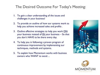 The Desired Outcome For Today's Meeting:

1. To gain a clear understanding of the issues and
   challenges in your business!
2. To provide an outline of how our systems work to
   help you achieve increased sales and profits .
3. Outline effective strategies to help you work ON
   your business instead of IN your business – So that
   you don’t HAVE to be there every day.
4. To help you in following a proven program of
   continuous improvement by implementing our
   techniques, methods and systems.
5. To explain how Momentum works with business
   owners who WANT to excel…
 