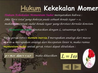 Hukum Kekekalan Momen
Hukum Kekekalan Momentum Sudut menyatakan bahwa :

Jika Torsi total yang bekerja pada sebuah benda tegar = 0,
maka momentum sudut benda tegar yang berotasi bernilai konstan.
Momentum sudut dinotasikan dengan L, satuannya kg.m2/s
Pada gerak rotasi momen inersia I merupakan analogi dari massa

m dan ω merupakan analogi dari kecepatan linier v, maka rumus
momentum sudut untuk gerak rotasi dapat dituliskan :
p = m.v dan v = ω.r

maka dihasilkan

L  I

 
