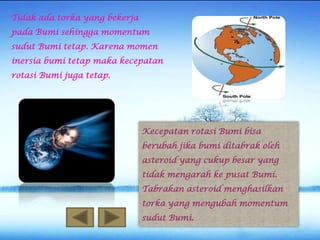 Tidak ada torka yang bekerja

pada Bumi sehingga momentum
sudut Bumi tetap. Karena momen
inersia bumi tetap maka kecepatan
rotasi Bumi juga tetap.

Kecepatan rotasi Bumi bisa
berubah jika bumi ditabrak oleh
asteroid yang cukup besar yang
tidak mengarah ke pusat Bumi.
Tabrakan asteroid menghasilkan

torka yang mengubah momentum
sudut Bumi.

 