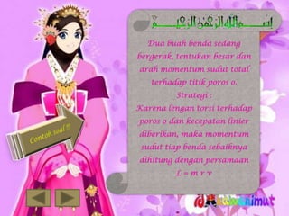 Dua buah benda sedang
bergerak, tentukan besar dan
arah momentum sudut total
terhadap titik poros o.
Strategi :

Karena lengan torsi terhadap
poros o dan kecepatan linier
diberikan, maka momentum
sudut tiap benda sebaiknya

dihitung dengan persamaan
L=mrv

 