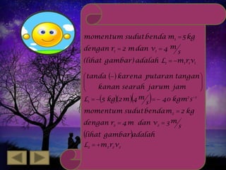 momentum sudut benda m1  5 kg
dengan r1  2 m dan v1  4 m

s
(lihat gambar) adalah L1  m1r1v1
tanda   karena putaran tangan 




kanan searah jarum jam


L1  5 kg 2 m  4 m   40 kgm2 s 1
s
momentum sudut benda m2  2 kg





dengan r2  4 m dan v2  3 m

lihat

gambar adalah

L2  m2 r2 v2

s

 
