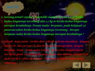 Soal !!!!!
2. Seorang penari sepatu es memiliki momen inersia 4,0 m ketika
kedua lengannya terentang dan 1,2 kg m ketika kedua lengannya

merapat ketubuhnya. Penari mulai berputar pada kelajuan 1,8
putaran/sekon ketika kedua lengannya terentang . Berapa
kelajuan sudut ketika kedua lengannya merapat ketubuhnya ?

3. Sebuah meja putar terdiri dari sebuah cakram mendatar dengan
massa M dan jari-jari R dan berputar tanpa gesekan dengan
kelajuan tetap . Pada suatu waktu , setetes lem dengan massa
m= M/10 jatuh vertikal pada meja putar dan melekat disuatu titk
pada jarak r= 3R/4 dari poros. Tentukan kelajuan sudut putar
sekarang .

 