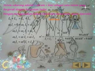 Sistem sekarang adalah (cakram + lem) sebagai satu sistem yang

bergerak dengan kecepatan Sudut

1  2  

Dengan menggunakan hukum kekekalan momentum dapat diperoleh :





L1  L2  L1  L2
Subtitusi 1    
2
1 I1  0  1 I1  2 I 2
1 I1  1 I1  2 I 2
1

  MR2 
1 I1
80 MR2
2
 

1 I1    I1    I 2   
2
2
I1  I 2

1 I1   I1  I 2 

 

80

89

1
9 MR
MR2 
2
160

80 MR  9 MR2

 