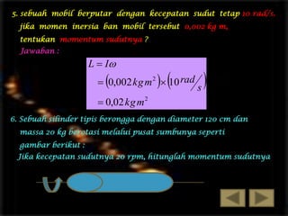 5. sebuah mobil berputar dengan kecepatan sudut tetap 10 rad/s.

jika momen inersia ban mobil tersebut 0,002 kg m,
tentukan momentum sudutnya ?
Jawaban :

L  I



 

 0,002 kg m 2  10 rad

s



 0,02 kg m 2
6. Sebuah silinder tipis berongga dengan diameter 120 cm dan
massa 20 kg berotasi melalui pusat sumbunya seperti
gambar berikut :
Jika kecepatan sudutnya 20 rpm, hitunglah momentum sudutnya

 