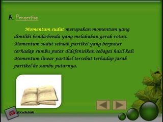 A. Pengertian
Momentum sudut merupakan momentum yang
dimiliki benda-benda yang melakukan gerak rotasi.

Momentum sudut sebuah partikel yang berputar
terhadap sumbu putar didefenisikan sebagai hasil kali
Momentum linear partikel tersebut terhadap jarak
partikel ke sumbu putarnya.

 