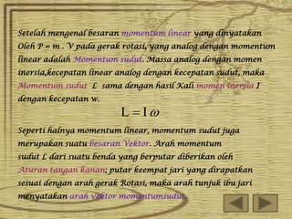 Setelah mengenal besaran momentum linear yang dinyatakan
Oleh P = m . V pada gerak rotasi, yang analog dengan momentum
linear adalah Momentum sudut. Massa analog dengan momen
inersia,kecepatan linear analog dengan kecepatan sudut, maka
Momentum sudut L sama dengan hasil Kali momen inersia I
dengan kecepatan w.

L  I

Seperti halnya momentum linear, momentum sudut juga
merupakan suatu besaran Vektor. Arah momentum
sudut L dari suatu benda yang berputar diberikan oleh
Aturan tangan kanan; putar keempat jari yang dirapatkan
sesuai dengan arah gerak Rotasi, maka arah tunjuk ibu jari
menyatakan arah vektor momentumsudut.

 