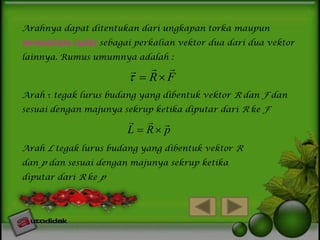 Arahnya dapat ditentukan dari ungkapan torka maupun
momentum sudut sebagai perkalian vektor dua dari dua vektor
lainnya. Rumus umumnya adalah :

 
  R F


Arah  tegak lurus budang yang dibentuk vektor R dan F dan
sesuai dengan majunya sekrup ketika diputar dari R ke F

  
L  R p

Arah L tegak lurus budang yang dibentuk vektor R
dan p dan sesuai dengan majunya sekrup ketika
diputar dari R ke p

 