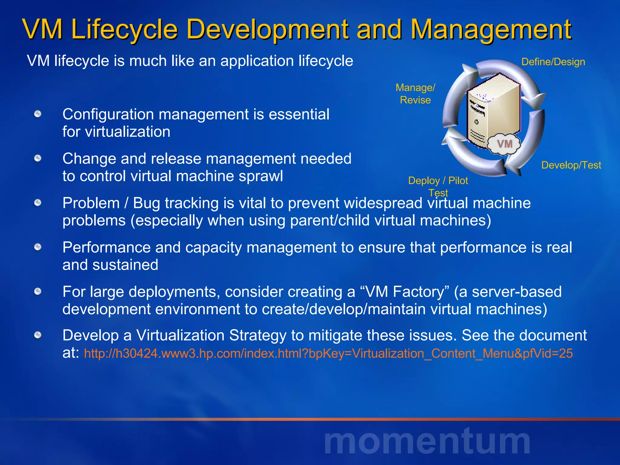 VM Lifecycle Development and Management  Configuration management is essential  for virtualization Change and release management needed to control virtual machine sprawl  Problem / Bug tracking is vital to prevent widespread virtual machine problems (especially when using parent/child virtual machines) Performance and capacity management to ensure that performance is real and sustained For large deployments, consider creating a “VM Factory” (a server-based development environment to create/develop/maintain virtual machines) Develop a Virtualization Strategy to mitigate these issues. See the document at:  http://h30424.www3.hp.com/index.html?bpKey=Virtualization_Content_Menu&pfVid=25  Define/Design Develop/Test Deploy / Pilot Test Manage/ Revise VM lifecycle is much like an application lifecycle 