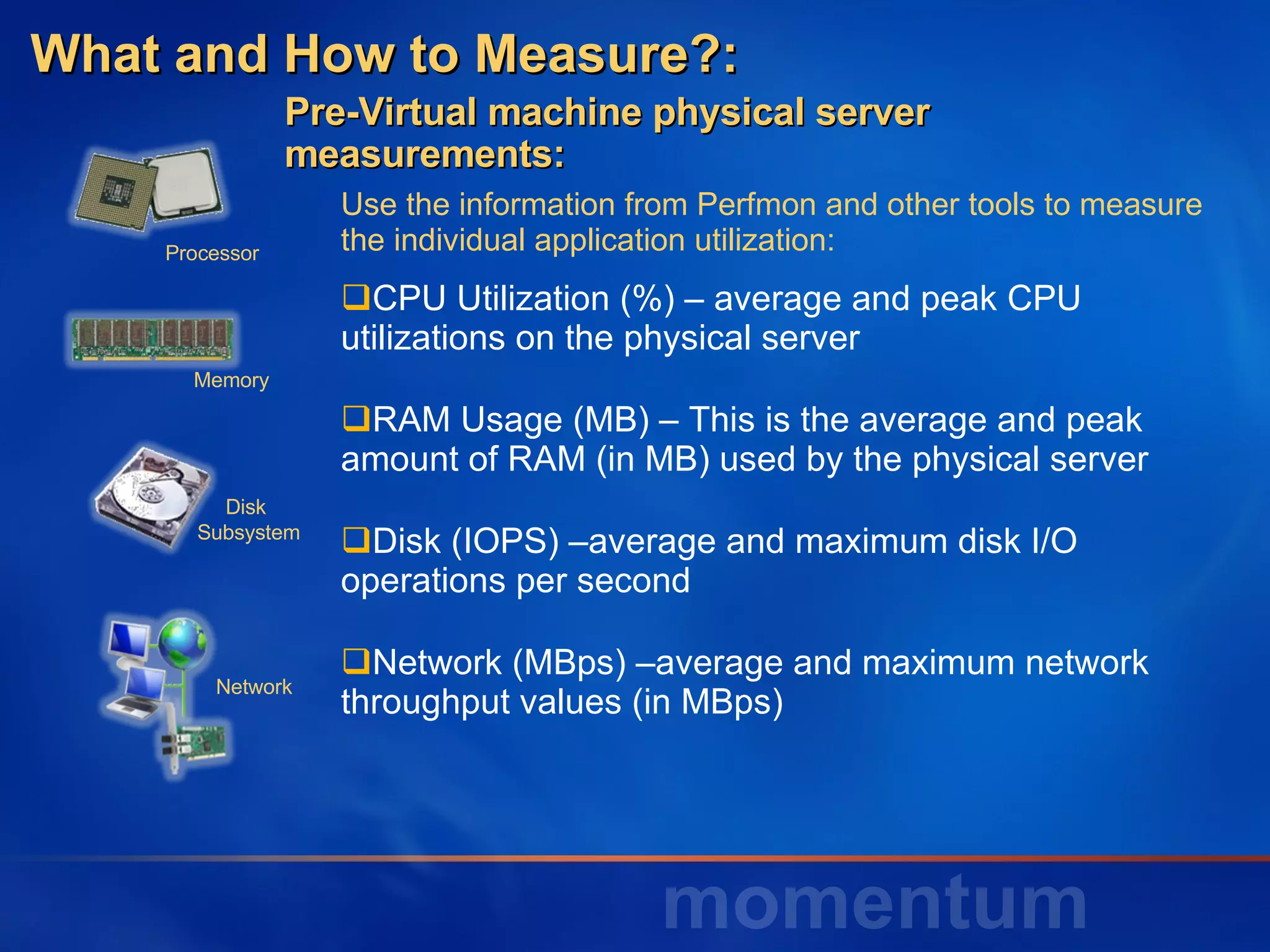 Use the information from Perfmon and other tools to measure the individual application utilization: CPU Utilization (%) – average and peak CPU utilizations on the physical server RAM Usage (MB) – This is the average and peak amount of RAM (in MB) used by the physical server  Disk (IOPS) –average and maximum disk I/O operations per second Network (MBps) –average and maximum network throughput values (in MBps) What and How to Measure?:  Pre-Virtual machine physical server  measurements: Disk  Subsystem Network Processor Memory 
