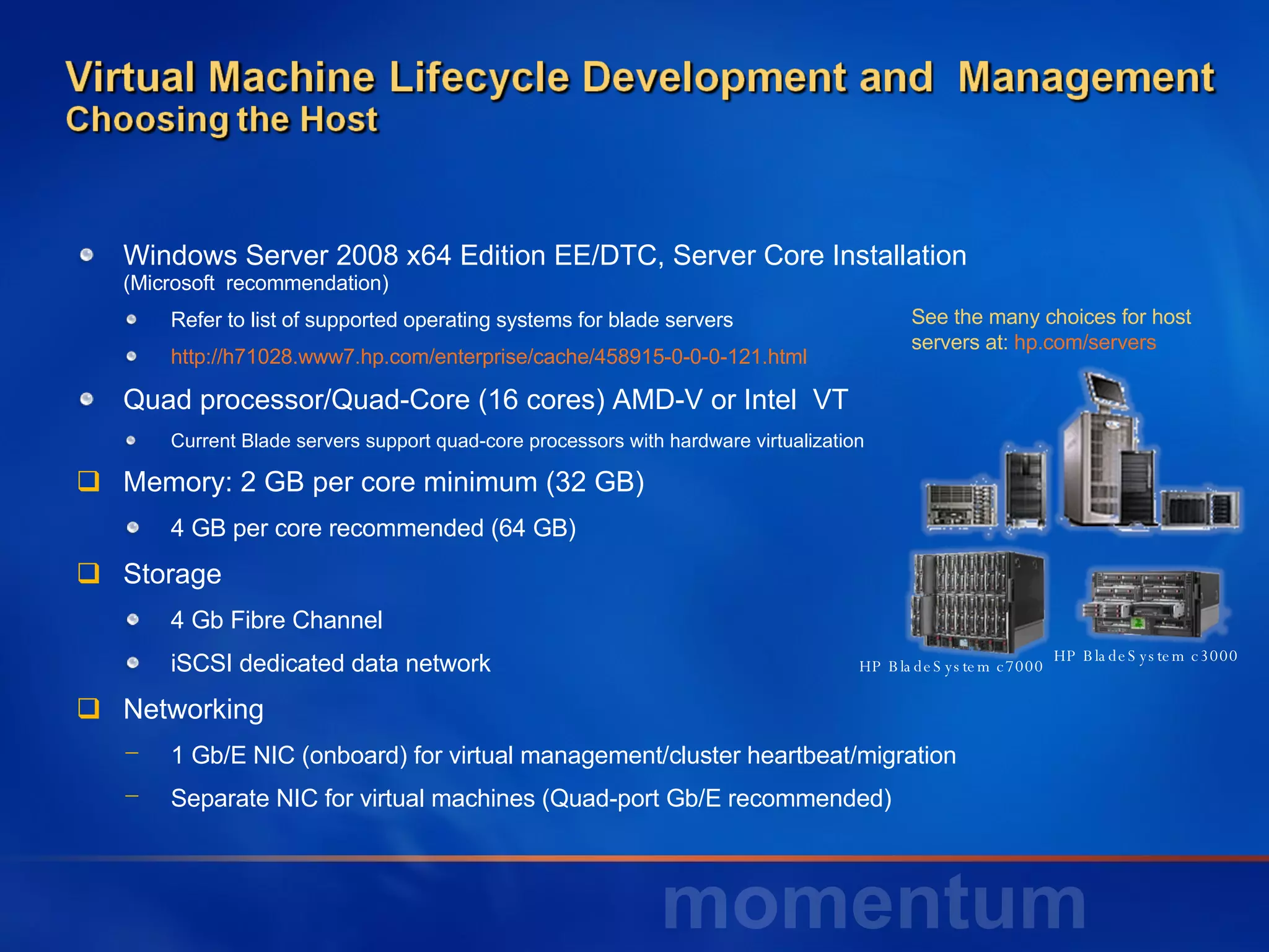 Windows Server 2008 x64 Edition EE/DTC, Server Core Installation  (Microsoft  recommendation) Refer to list of supported operating systems for blade servers  http://h71028.www7.hp.com/enterprise/cache/458915-0-0-0-121.html Quad processor/Quad-Core (16 cores) AMD-V or Intel  VT Current Blade servers support quad-core processors with hardware virtualization Memory: 2 GB per core minimum (32 GB) 4 GB per core recommended (64 GB) Storage 4 Gb Fibre Channel iSCSI dedicated data network Networking 1 Gb/E NIC (onboard) for virtual management/cluster heartbeat/migration Separate NIC for virtual machines (Quad-port Gb/E recommended) HP BladeSystem c3000 HP BladeSystem c7000  See the many choices for host servers at:  hp.com/servers   