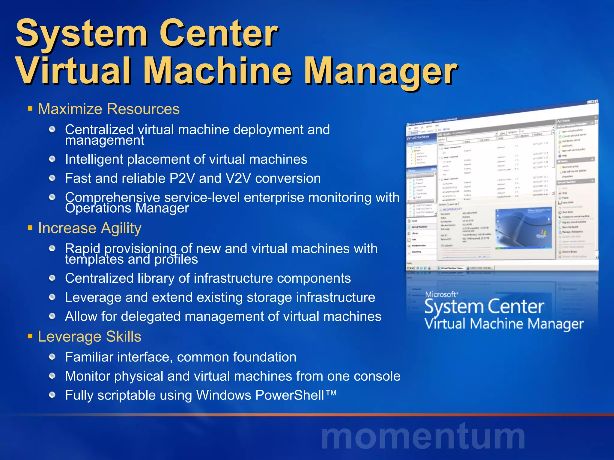 System Center Virtual Machine Manager Maximize Resources Centralized virtual machine deployment and  management Intelligent placement of virtual machines Fast and reliable P2V and V2V conversion Comprehensive service-level enterprise monitoring with Operations Manager Increase Agility Rapid provisioning of new and virtual machines with  templates and profiles Centralized library of infrastructure components Leverage and extend existing storage infrastructure Allow for delegated management of virtual machines Leverage Skills Familiar interface, common foundation  Monitor physical and virtual machines from one console  Fully scriptable using Windows PowerShell™  