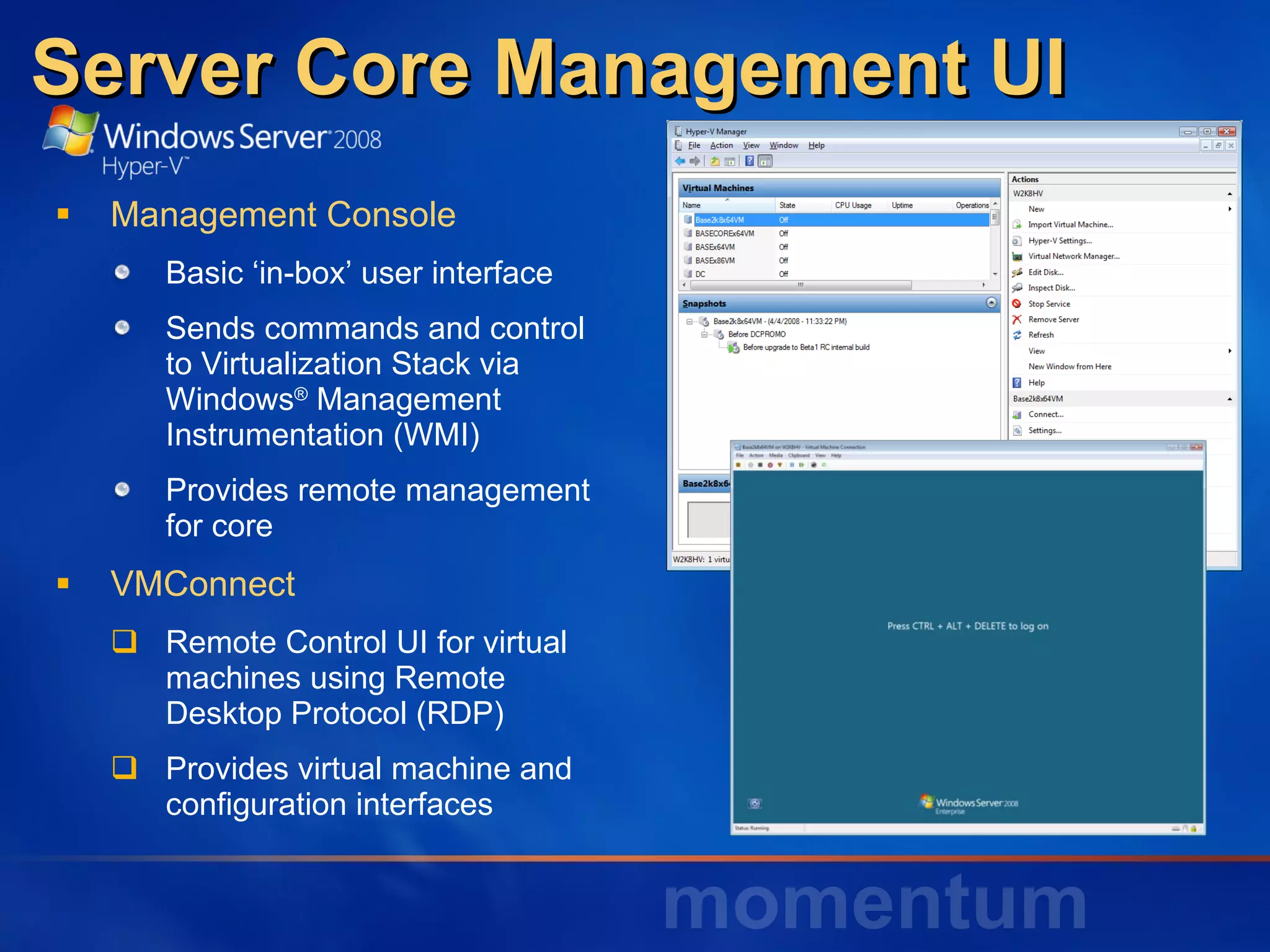 Server Core Management UI  Management Console Basic ‘in-box’ user interface Sends commands and control to Virtualization Stack via Windows ®  Management Instrumentation (WMI) Provides remote management for core VMConnect Remote Control UI for virtual machines using Remote Desktop Protocol (RDP) Provides virtual machine and configuration interfaces 