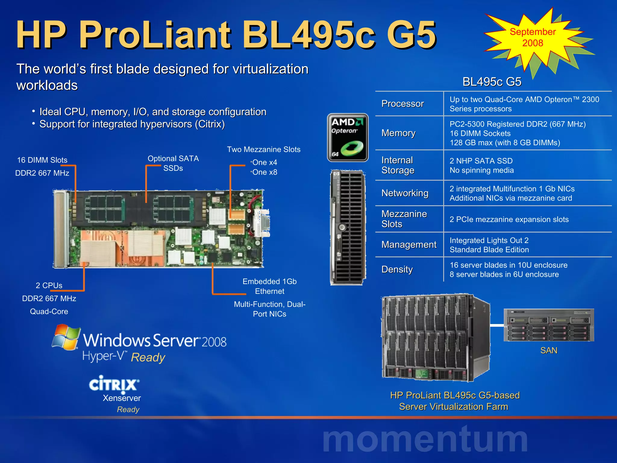 HP ProLiant BL495c G5 The world’s first blade designed for virtualization workloads Ideal CPU, memory, I/O, and storage configuration Support for integrated hypervisors (Citrix) September 2008 HP ProLiant BL495c G5-based Server Virtualization Farm  SAN Ready Ready Xenserver BL495c G5  Processor Up to two Quad-Core AMD Opteron™ 2300 Series processors Memory PC2-5300 Registered DDR2 (667 MHz) 16 DIMM Sockets 128 GB max (with 8 GB DIMMs) Internal Storage 2 NHP SATA SSD No spinning media Networking 2 integrated Multifunction 1 Gb NICs Additional NICs via mezzanine card Mezzanine Slots 2 PCIe mezzanine expansion slots Management Integrated Lights Out 2  Standard Blade Edition Density 16 server blades in 10U enclosure 8 server blades in 6U enclosure 2 CPUs DDR2 667 MHz Quad-Core 16 DIMM Slots DDR2 667 MHz Optional SATA SSDs Two Mezzanine Slots One x4 One x8 Embedded 1Gb Ethernet Multi-Function, Dual- Port NICs 
