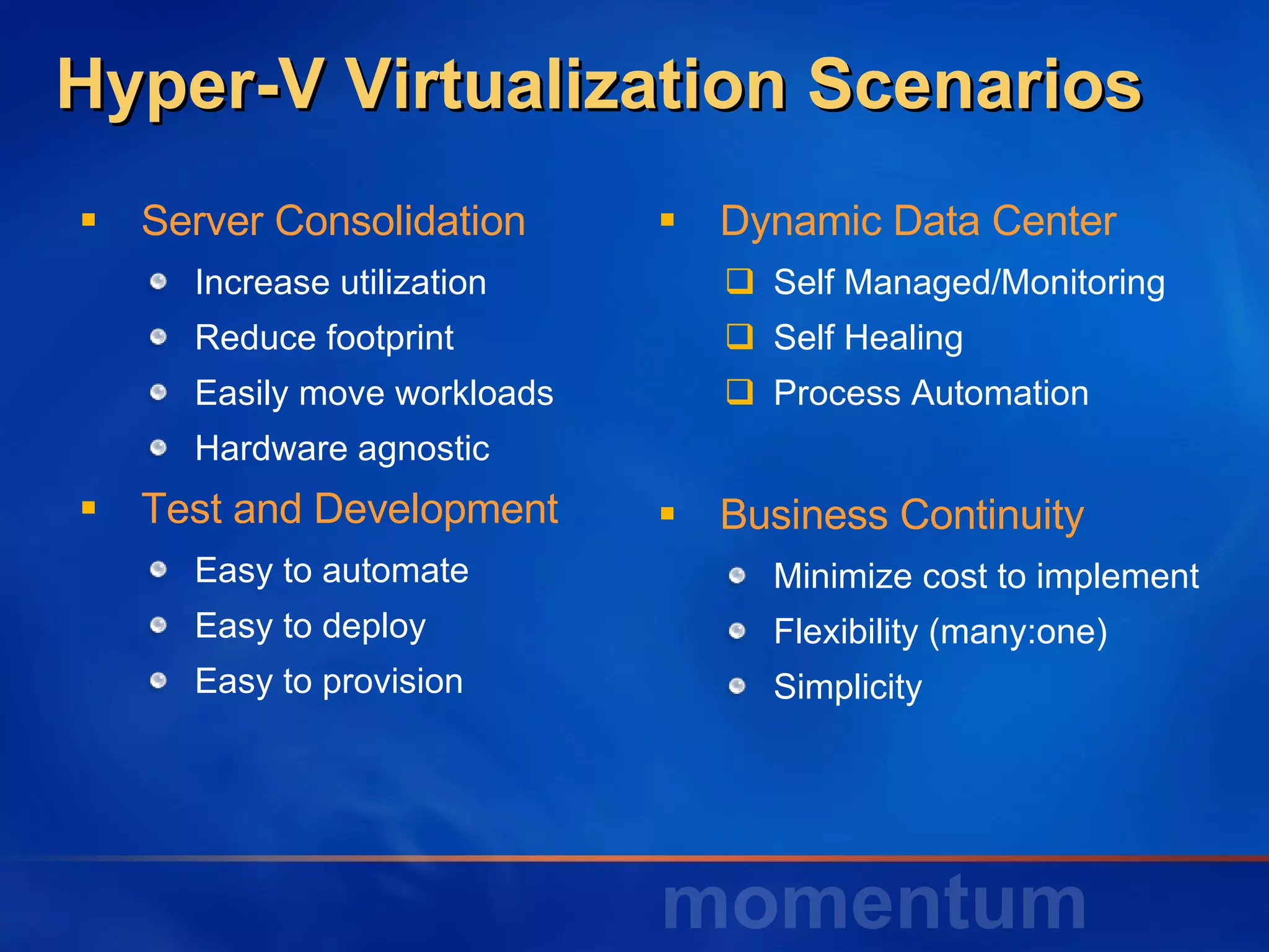 Dynamic Data Center Self Managed/Monitoring Self Healing Process Automation Business Continuity Minimize cost to implement Flexibility (many:one) Simplicity Hyper-V Virtualization Scenarios Server Consolidation Increase utilization Reduce footprint Easily move workloads Hardware agnostic  Test and Development Easy to automate Easy to deploy Easy to provision 