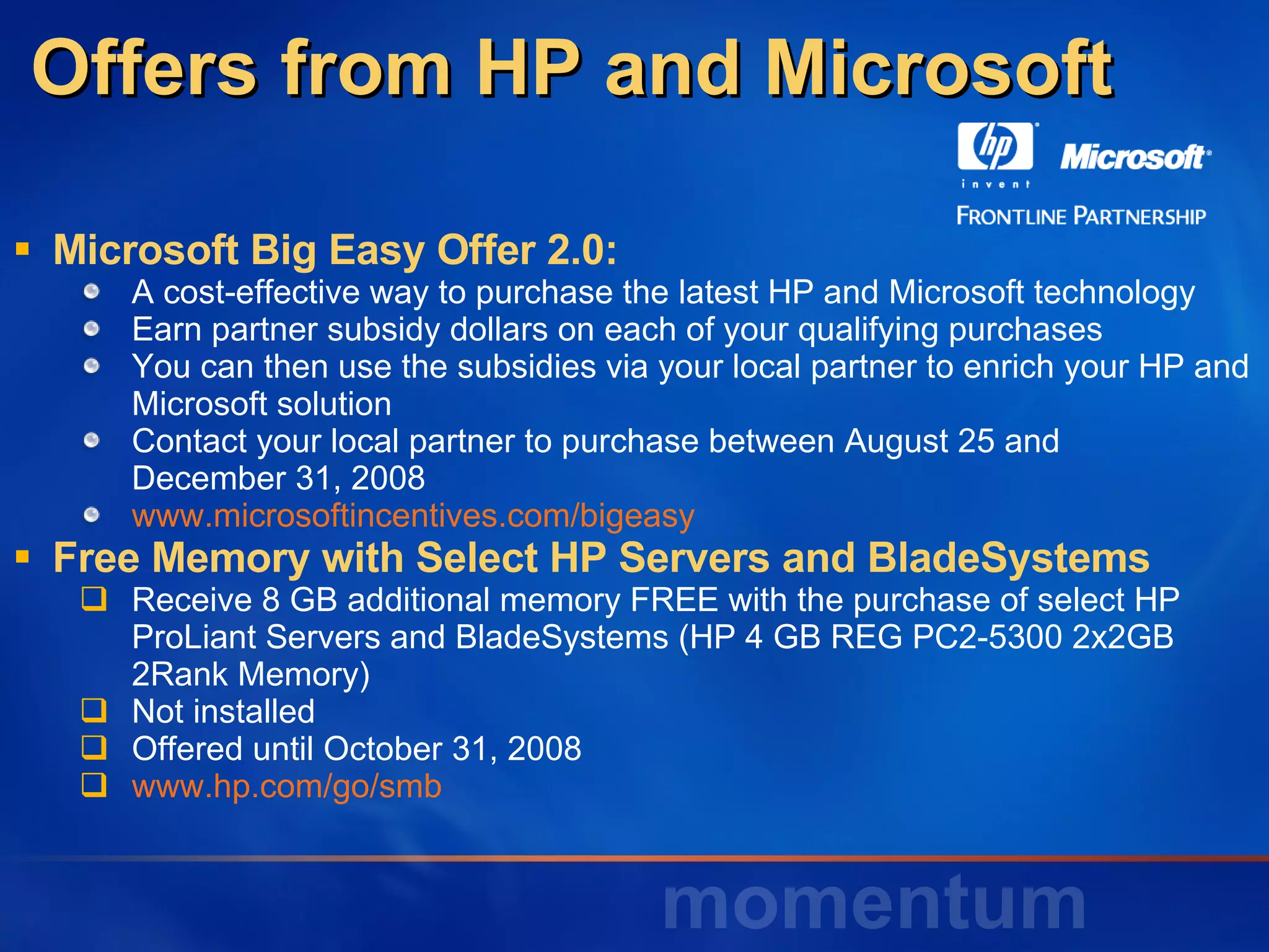 Offers from HP and Microsoft Microsoft Big Easy Offer 2.0: A cost-effective way to purchase the latest HP and Microsoft technology Earn partner subsidy dollars on each of your qualifying purchases You can then use the subsidies via your local partner to enrich your HP and Microsoft solution Contact your local partner to purchase between August 25 and  December 31, 2008 www.microsoftincentives.com/bigeasy Free Memory with Select HP Servers and BladeSystems Receive 8 GB additional memory FREE with the purchase of select HP ProLiant Servers and BladeSystems (HP 4 GB REG PC2-5300 2x2GB 2Rank Memory) Not installed  Offered until October 31, 2008 www.hp.com/go/smb 