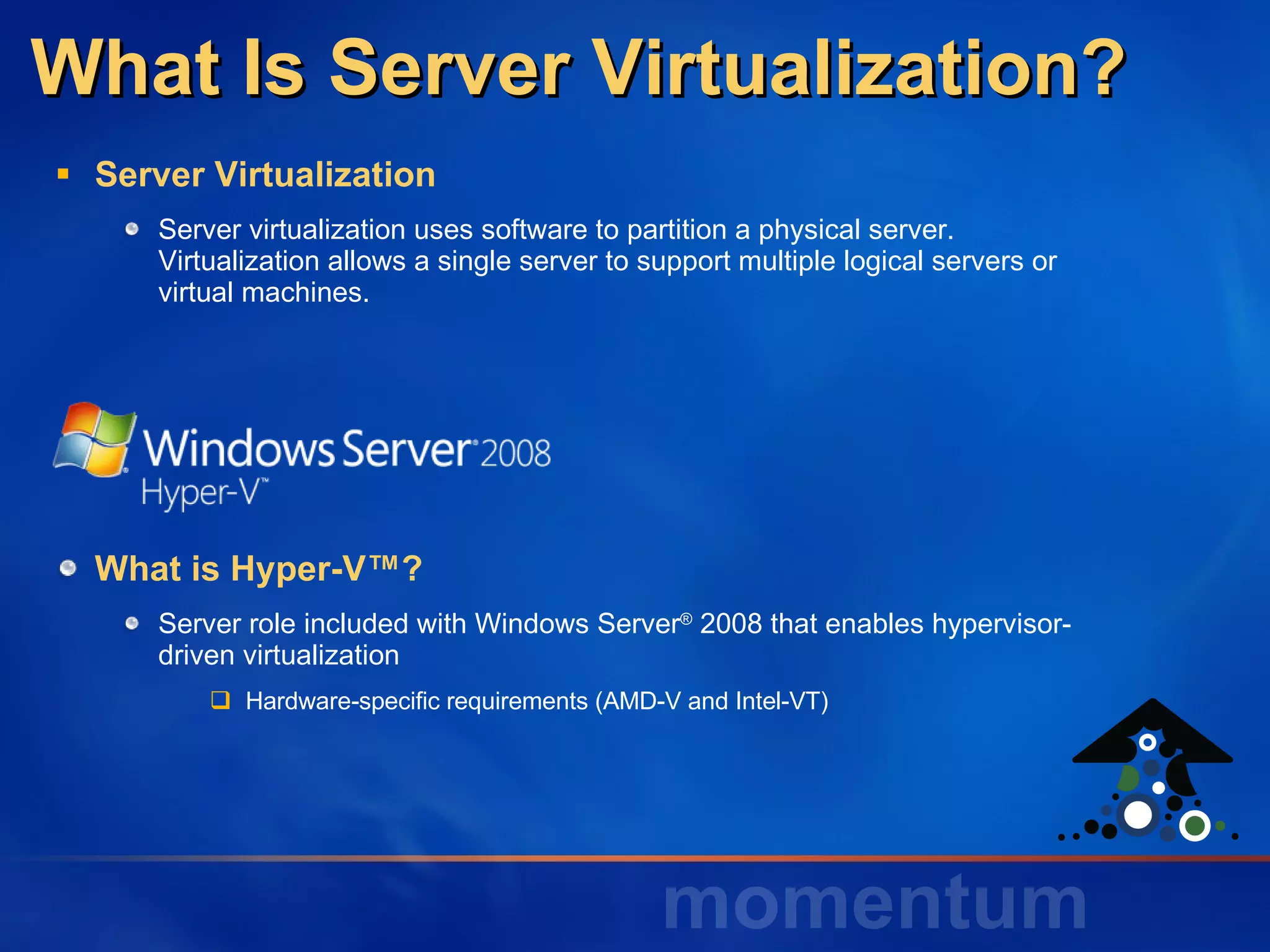 What Is Server Virtualization? Server Virtualization Server virtualization uses software to partition a physical server. Virtualization allows a single server to support multiple logical servers or virtual machines. What is Hyper-V™? Server role included with Windows Server ®  2008 that enables hypervisor-driven virtualization Hardware-specific requirements (AMD-V and Intel-VT) 