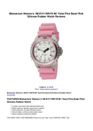 Momentum Women’s 1M-DV11WR1R M1 Twist Pink Bezel Pink
             Silicone Rubber Watch Reviews




                                             Listprice : $ 140.00
                                      Price : Click to check low price !!!

Momentum Women’s 1M-DV11WR1R M1 Twist Pink Bezel Pink Silicone Rubber Watch –
See Details

FEATURED Momentum Women’s 1M-DV11WR1R M1 Twist Pink Bezel Pink
Silicone Rubber Watch
      V-series movement with extended battery life
      White luminous dial with raised silver numbers
      Heat-tempered, anti-glare Mineral crystal
      Natural Italian, vanilla scented rubber band
      Water-resistant to 660 feet (200 M)

YOU MUST HAVE THIS AWASOME Product, be sure order now to SPECIAL PRICE. Get
 