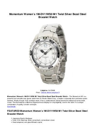 Momentum Women’s 1M-DV11WS0 M1 Twist Silver Bezel Steel
Bracelet Watch
Listprice : $ 170.00
Price : Click to check low price !!!
Momentum Women’s 1M-DV11WS0 M1 Twist Silver Bezel Steel Bracelet Watch – The Momentum M1 is a
powerful and versatile new sports watch from St. Moritz Watch Corp., a leader in specialty dive and water sports
watches. Made of tough 316L stainless steel, it has a unidirectional ratchet bezel and waterproof screw-down
crown. The dial features a Blackout Superluminous display for crisp legibility, even in the dark. It’s a unique
combination of quality, function and style.
See Details
FEATURED Momentum Women’s 1M-DV11WS0 M1 Twist Silver Bezel Steel
Bracelet Watch
Japanese Quartz Analogue
Solid 316L Stainless Steel, screw back, screw-down crown
Heat-tempered, anti-glare Mineral crystal
 