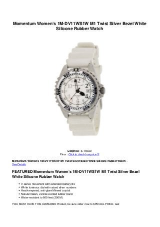 Momentum Women’s 1M-DV11WS1W M1 Twist Silver Bezel White
                Silicone Rubber Watch




                                             Listprice : $ 140.00
                                      Price : Click to check low price !!!

Momentum Women’s 1M-DV11WS1W M1 Twist Silver Bezel White Silicone Rubber Watch –
See Details

FEATURED Momentum Women’s 1M-DV11WS1W M1 Twist Silver Bezel
White Silicone Rubber Watch
      V-series movement with extended battery life
      White luminous dial with raised silver numbers
      Heat-tempered, anti-glare Mineral crystal
      Natural Italian, vanilla scented rubber band
      Water-resistant to 660 feet (200 M)

YOU MUST HAVE THIS AWASOME Product, be sure order now to SPECIAL PRICE. Get
 